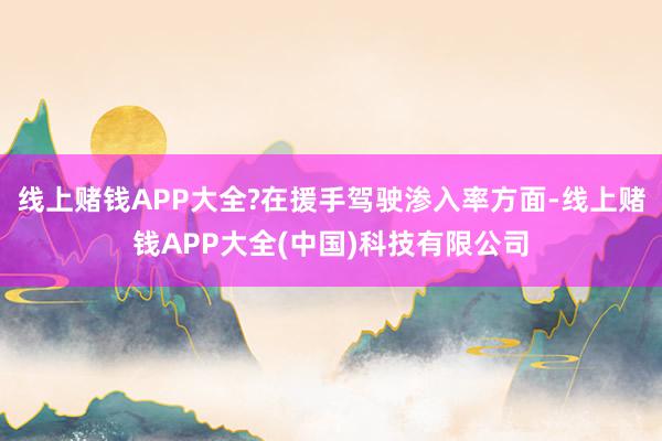 线上赌钱APP大全?在援手驾驶渗入率方面-线上赌钱APP大全(中国)科技有限公司