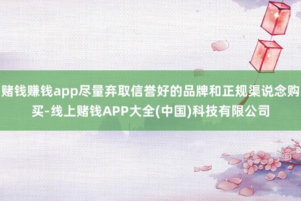 赌钱赚钱app尽量弃取信誉好的品牌和正规渠说念购买-线上赌钱APP大全(中国)科技有限公司