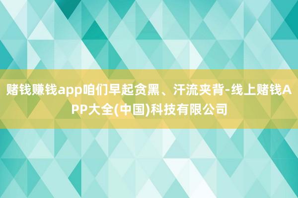 赌钱赚钱app咱们早起贪黑、汗流夹背-线上赌钱APP大全(中国)科技有限公司
