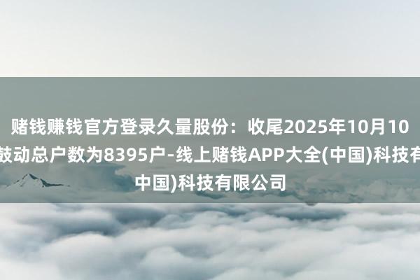 赌钱赚钱官方登录久量股份：收尾2025年10月10日公司鼓动总户数为8395户-线上赌钱APP大全(中国)科技有限公司