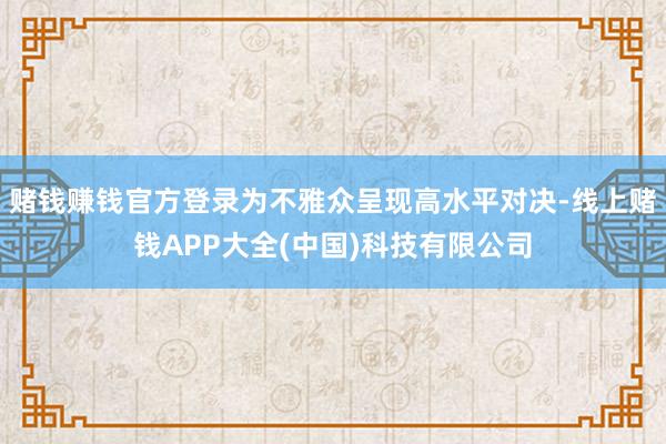 赌钱赚钱官方登录为不雅众呈现高水平对决-线上赌钱APP大全(中国)科技有限公司
