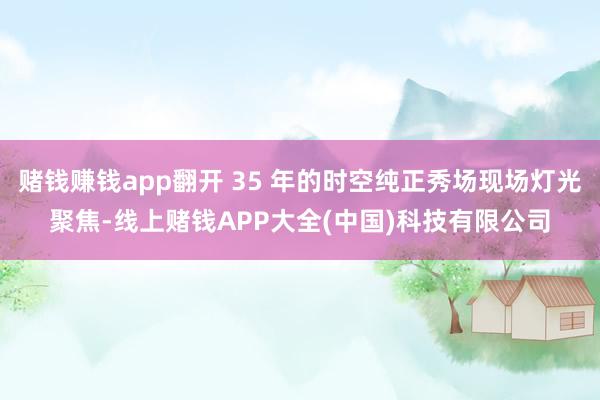 赌钱赚钱app翻开 35 年的时空纯正秀场现场灯光聚焦-线上赌钱APP大全(中国)科技有限公司