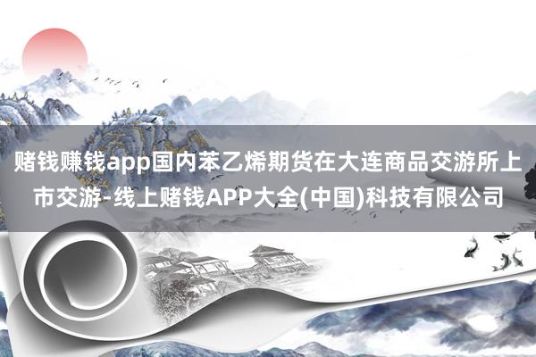 赌钱赚钱app国内苯乙烯期货在大连商品交游所上市交游-线上赌钱APP大全(中国)科技有限公司