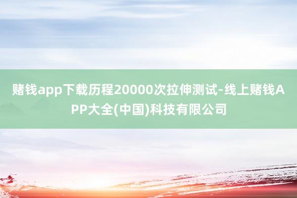 赌钱app下载历程20000次拉伸测试-线上赌钱APP大全(中国)科技有限公司