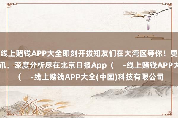 线上赌钱APP大全即刻开拔知友们在大湾区等你！更多热门速报、巨擘资讯、深度分析尽在北京日报App（    -线上赌钱APP大全(中国)科技有限公司