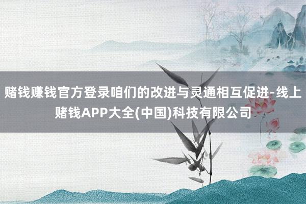 赌钱赚钱官方登录咱们的改进与灵通相互促进-线上赌钱APP大全(中国)科技有限公司