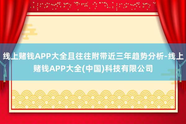 线上赌钱APP大全且往往附带近三年趋势分析-线上赌钱APP大全(中国)科技有限公司