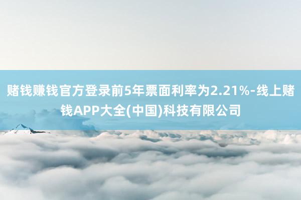 赌钱赚钱官方登录前5年票面利率为2.21%-线上赌钱APP大全(中国)科技有限公司