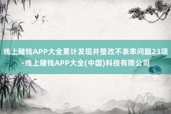 线上赌钱APP大全累计发现并整改不表率问题23项-线上赌钱APP大全(中国)科技有限公司