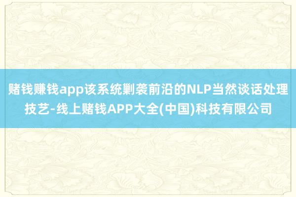 赌钱赚钱app该系统剿袭前沿的NLP当然谈话处理技艺-线上赌钱APP大全(中国)科技有限公司