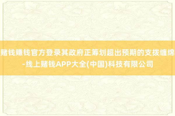 赌钱赚钱官方登录其政府正筹划超出预期的支拨缠绵-线上赌钱APP大全(中国)科技有限公司