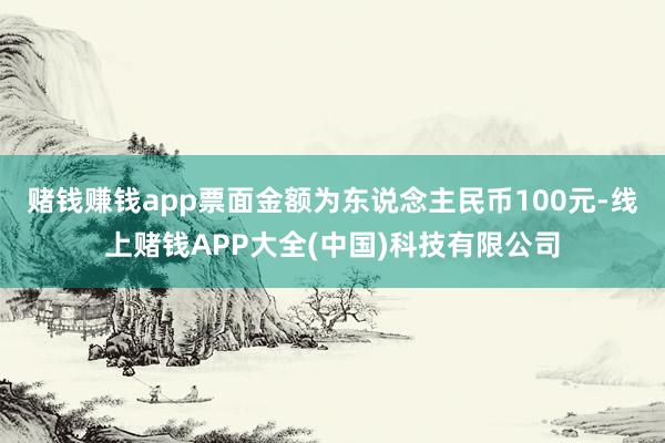 赌钱赚钱app票面金额为东说念主民币100元-线上赌钱APP大全(中国)科技有限公司