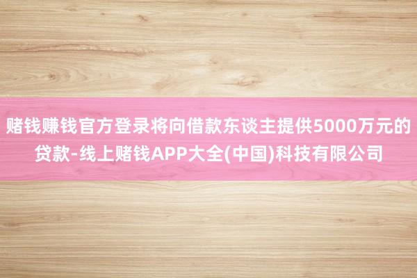 赌钱赚钱官方登录将向借款东谈主提供5000万元的贷款-线上赌钱APP大全(中国)科技有限公司