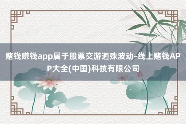 赌钱赚钱app属于股票交游迥殊波动-线上赌钱APP大全(中国)科技有限公司