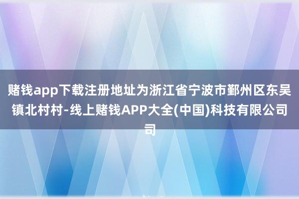赌钱app下载注册地址为浙江省宁波市鄞州区东吴镇北村村-线上赌钱APP大全(中国)科技有限公司