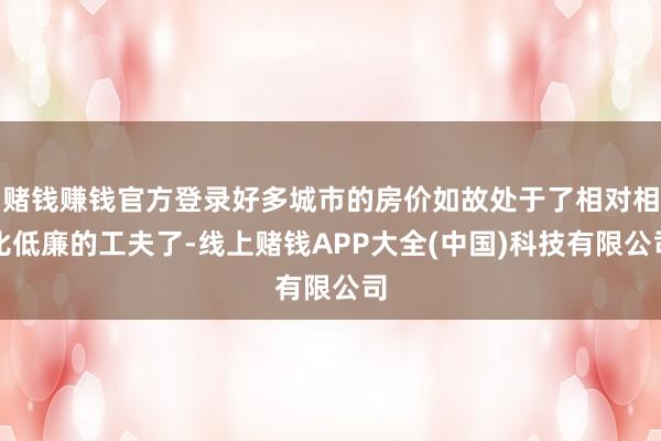 赌钱赚钱官方登录好多城市的房价如故处于了相对相比低廉的工夫了-线上赌钱APP大全(中国)科技有限公司