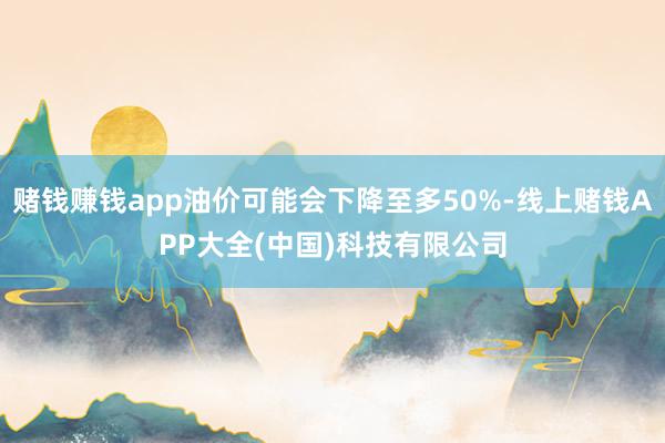 赌钱赚钱app油价可能会下降至多50%-线上赌钱APP大全(中国)科技有限公司