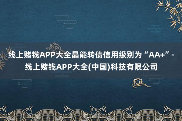 线上赌钱APP大全晶能转债信用级别为“AA+”-线上赌钱APP大全(中国)科技有限公司