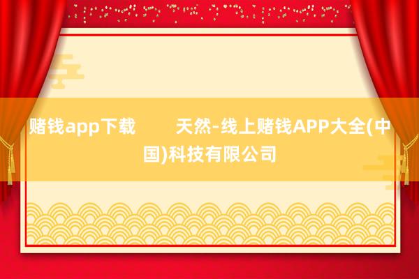 赌钱app下载        天然-线上赌钱APP大全(中国)科技有限公司