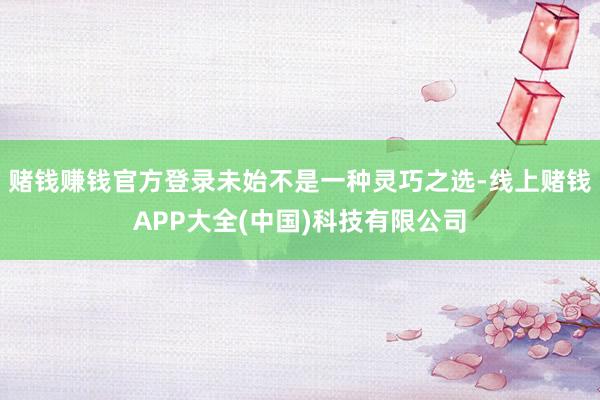 赌钱赚钱官方登录未始不是一种灵巧之选-线上赌钱APP大全(中国)科技有限公司