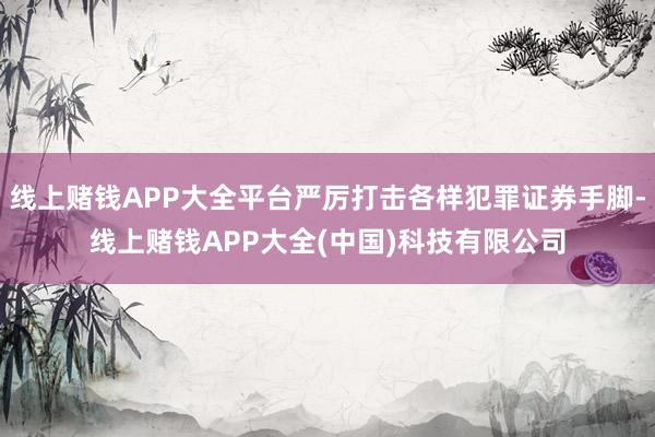 线上赌钱APP大全平台严厉打击各样犯罪证券手脚-线上赌钱APP大全(中国)科技有限公司