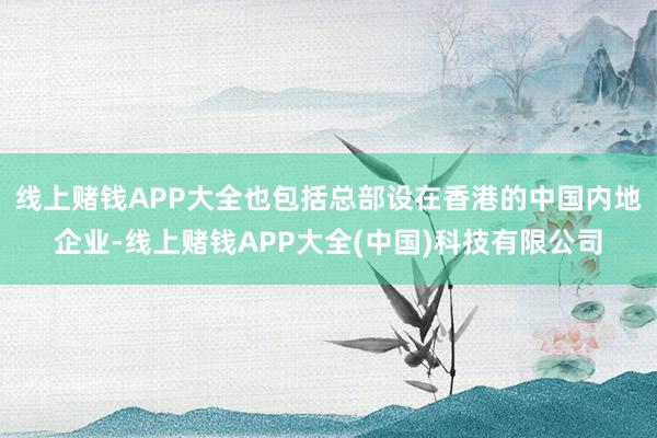 线上赌钱APP大全也包括总部设在香港的中国内地企业-线上赌钱APP大全(中国)科技有限公司