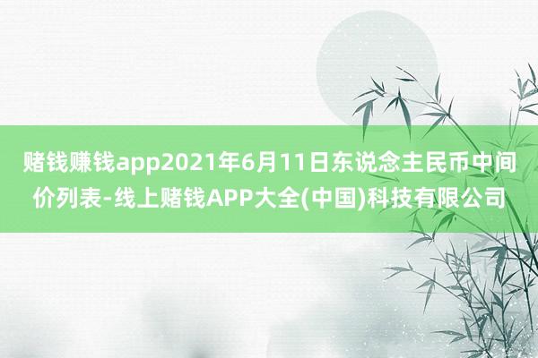 赌钱赚钱app2021年6月11日东说念主民币中间价列表-线上赌钱APP大全(中国)科技有限公司