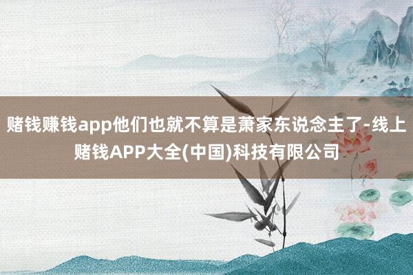 赌钱赚钱app他们也就不算是萧家东说念主了-线上赌钱APP大全(中国)科技有限公司