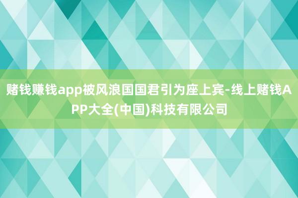 赌钱赚钱app被风浪国国君引为座上宾-线上赌钱APP大全(中国)科技有限公司