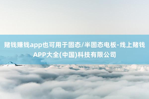 赌钱赚钱app也可用于固态/半固态电板-线上赌钱APP大全(中国)科技有限公司
