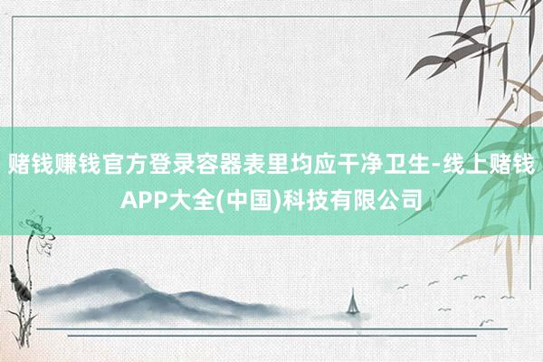 赌钱赚钱官方登录容器表里均应干净卫生-线上赌钱APP大全(中国)科技有限公司