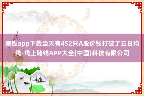 赌钱app下载当天有452只A股价钱打破了五日均线-线上赌钱APP大全(中国)科技有限公司