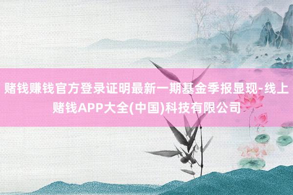 赌钱赚钱官方登录证明最新一期基金季报显现-线上赌钱APP大全(中国)科技有限公司