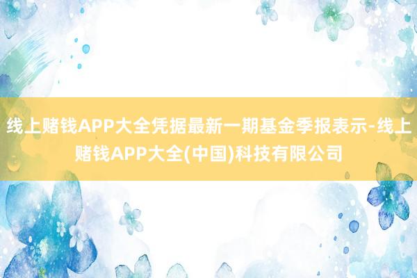 线上赌钱APP大全凭据最新一期基金季报表示-线上赌钱APP大全(中国)科技有限公司