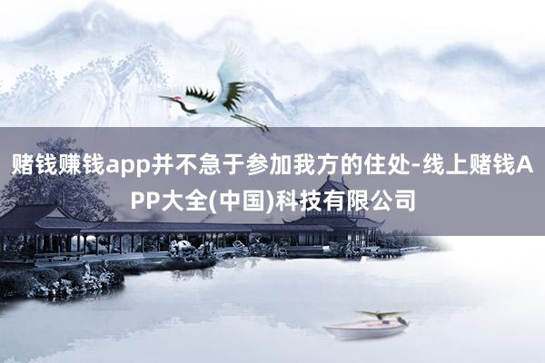 赌钱赚钱app并不急于参加我方的住处-线上赌钱APP大全(中国)科技有限公司