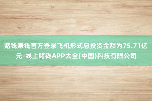 赌钱赚钱官方登录飞机形式总投资金额为75.71亿元-线上赌钱APP大全(中国)科技有限公司