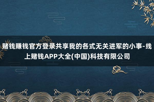 赌钱赚钱官方登录共享我的各式无关进军的小事-线上赌钱APP大全(中国)科技有限公司