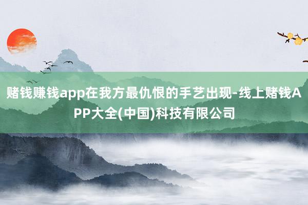 赌钱赚钱app在我方最仇恨的手艺出现-线上赌钱APP大全(中国)科技有限公司