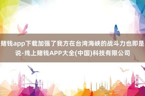 赌钱app下载加强了我方在台湾海峡的战斗力也即是说-线上赌钱APP大全(中国)科技有限公司