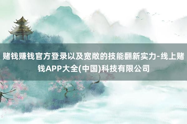 赌钱赚钱官方登录以及宽敞的技能翻新实力-线上赌钱APP大全(中国)科技有限公司