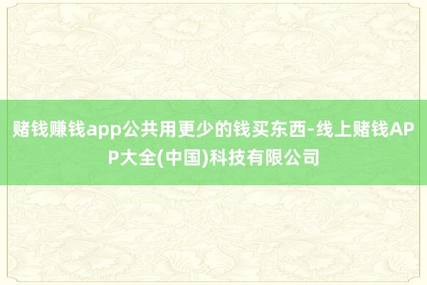 赌钱赚钱app公共用更少的钱买东西-线上赌钱APP大全(中国)科技有限公司