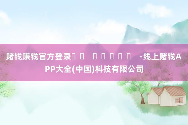 赌钱赚钱官方登录 -线上赌钱APP大全(中国)科技有限公司