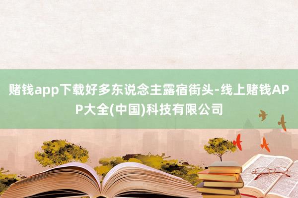 赌钱app下载好多东说念主露宿街头-线上赌钱APP大全(中国)科技有限公司