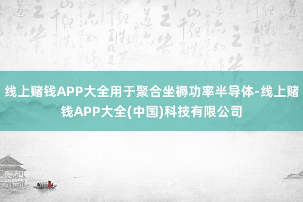 线上赌钱APP大全用于聚合坐褥功率半导体-线上赌钱APP大全(中国)科技有限公司