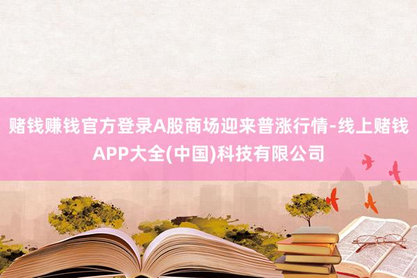 赌钱赚钱官方登录A股商场迎来普涨行情-线上赌钱APP大全(中国)科技有限公司