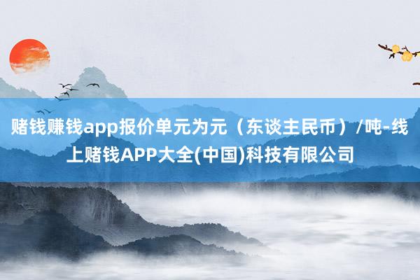 赌钱赚钱app报价单元为元（东谈主民币）/吨-线上赌钱APP大全(中国)科技有限公司