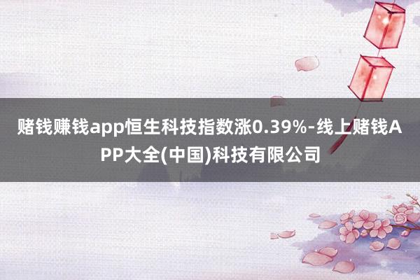 赌钱赚钱app恒生科技指数涨0.39%-线上赌钱APP大全(中国)科技有限公司