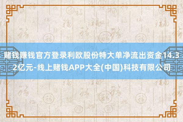 赌钱赚钱官方登录利欧股份特大单净流出资金14.32亿元-线上赌钱APP大全(中国)科技有限公司