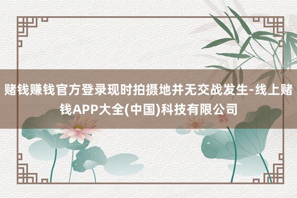 赌钱赚钱官方登录现时拍摄地并无交战发生-线上赌钱APP大全(中国)科技有限公司