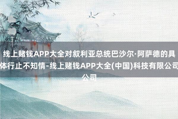 线上赌钱APP大全对叙利亚总统巴沙尔·阿萨德的具体行止不知情-线上赌钱APP大全(中国)科技有限公司